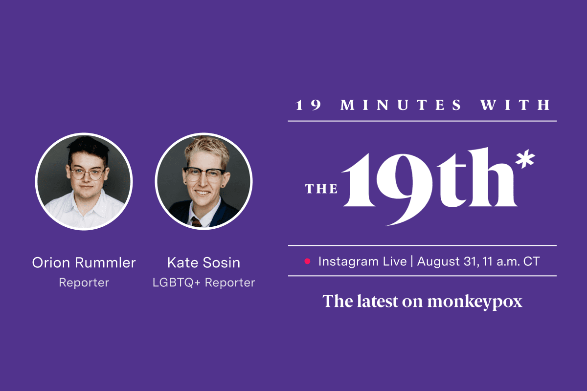 Logo saying "19th Minutes with The 19th Instagram Live August 31 11 a.m. CT The latest on monkeypox" on a purple background. Images of two people with short hair and glasses are in white circles above text that reads "Orion Rummler Reporter Kate Sosin LGBTQ+ Reporter."