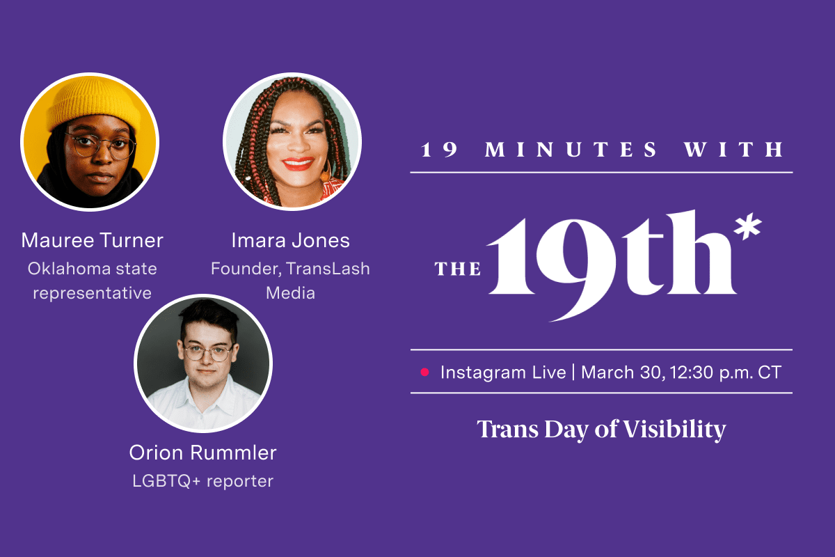 Logo saying "19th Minutes with The 19th Instagram Live March 30 12:30 p.m. CT Trans Day of Visibility" on a purple background. Images of three people are in white circles above text that reads "Mauree Turner Oklahoma state representative Imara Jones Founder, TransLash Media Orion Rummler LGBTQ+ reporter."