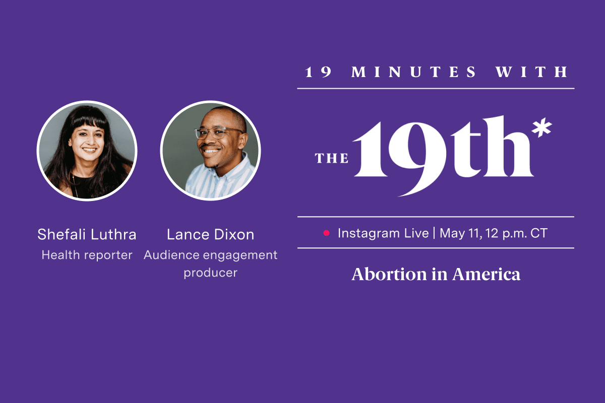 Logo saying "19th Minutes with The 19th Instagram Live May 11 12 p.m. CT Abortion in America" on a purple background. Images of two people are in white circles above text that reads "Shefali Luthra Health reporter Lance Dixon Audience engagement producer"