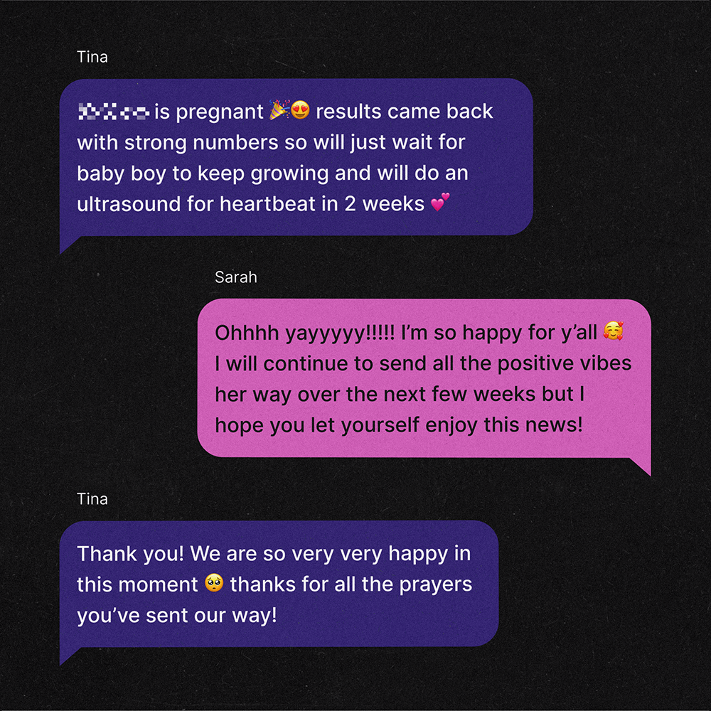 A text exchange between two women, Tina and Sarah. Tina: [redacted] is pregnant 🎉😍 results came back with strong numbers so will just wait for baby boy to keep growing and will do an ultrasound for heartbeat in 2 weeks 💕 Sarah:Ohhhh yayyyyy!!!!! I’m so happy for y’all 🥰 I will continue to send all the positive vibes her way over the next few weeks but I hope you let yourself enjoy this news! Tina: Thank you! We are so very very happy in this moment 🥺 thanks for all the prayers you’ve sent our way!